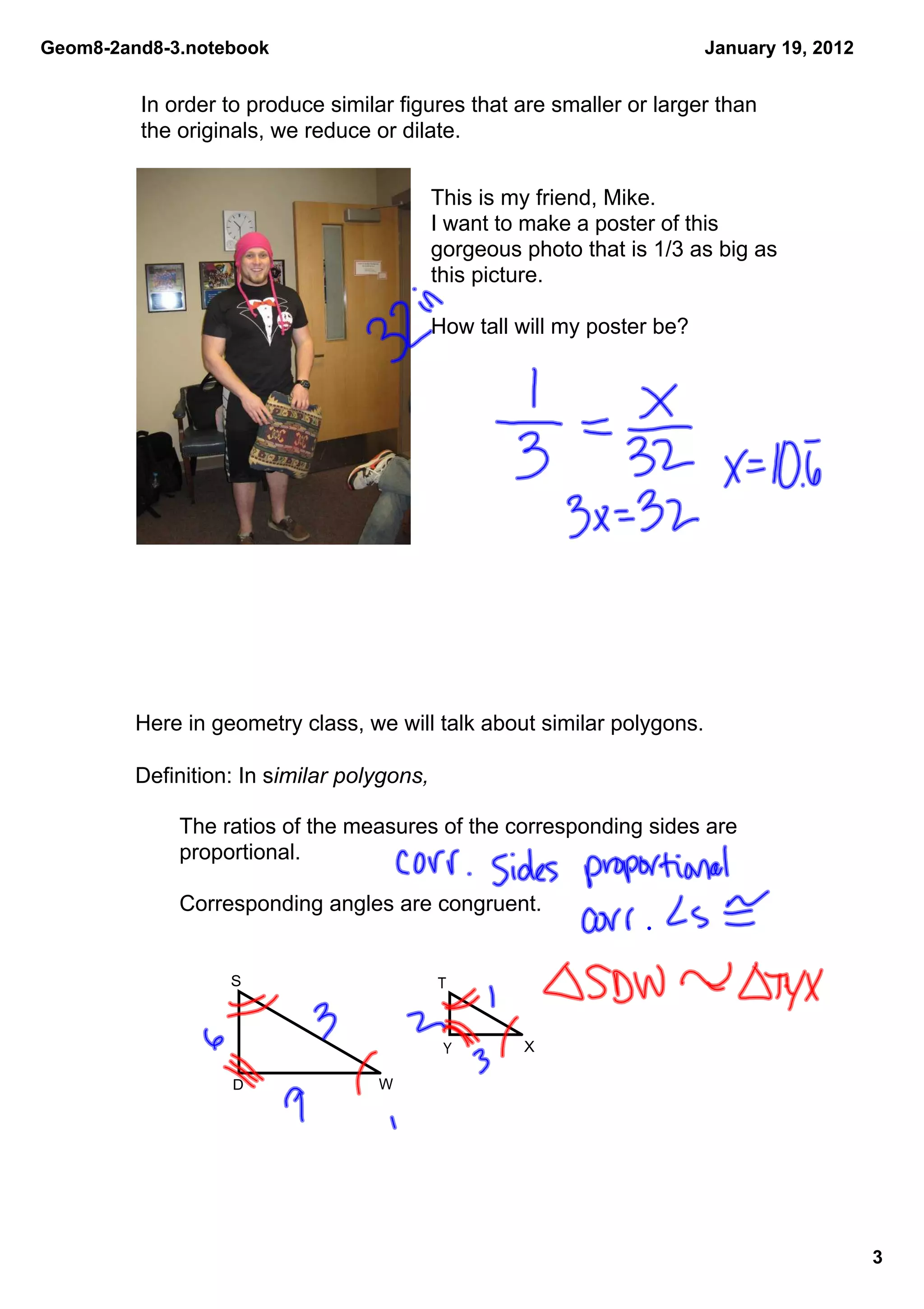 Geom8­2and8­3.notebook                                                    January 19, 2012


         In order to produce similar figures that are smaller or larger than 
         the originals, we reduce or dilate.


                                            This is my friend, Mike. 
                                            I want to make a poster of this 
                                            gorgeous photo that is 1/3 as big as 
                                            this picture. 

                                            How tall will my poster be?




         Here in geometry class, we will talk about similar polygons.

         Definition: In similar polygons,

             The ratios of the measures of the corresponding sides are 
             proportional.

             Corresponding angles are congruent.


                   S                        T



                                             Y       X

                   D               W




                                                                                             3
 