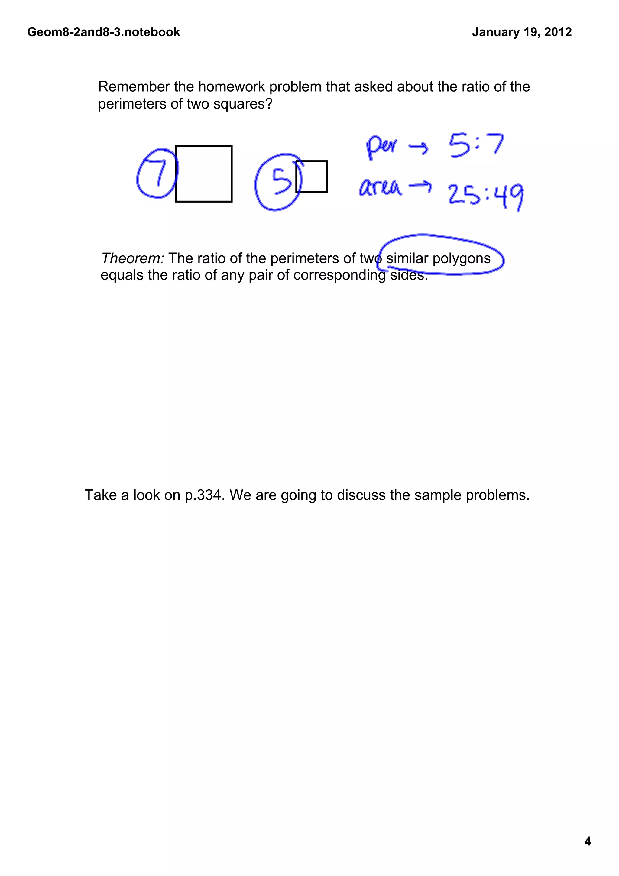 Geom8­2and8­3.notebook                                             January 19, 2012



          Remember the homework problem that asked about the ratio of the 
          perimeters of two squares?




          Theorem: The ratio of the perimeters of two similar polygons 
          equals the ratio of any pair of corresponding sides.




        Take a look on p.334. We are going to discuss the sample problems.




                                                                                      4
 