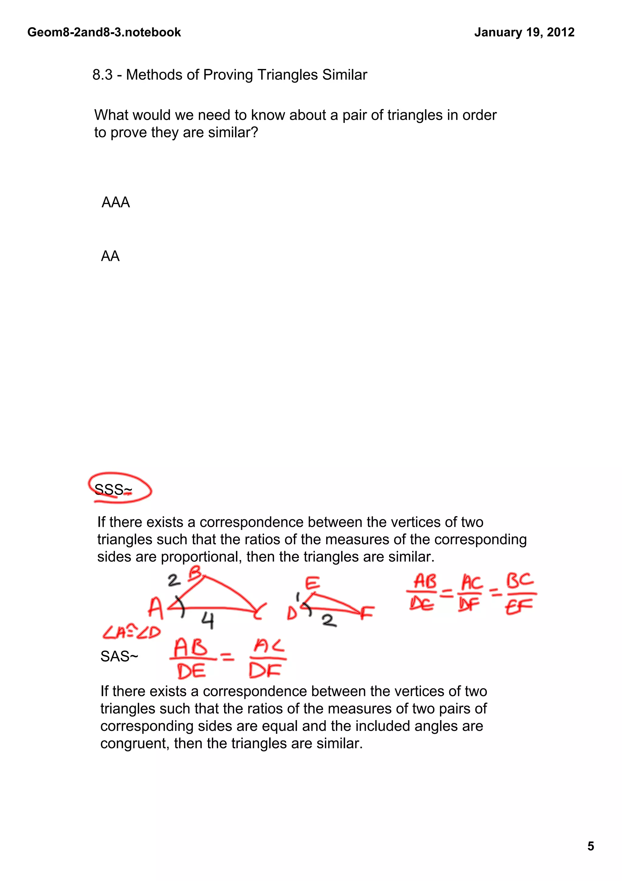 Geom8­2and8­3.notebook                                                January 19, 2012


         8.3 ­ Methods of Proving Triangles Similar

         What would we need to know about a pair of triangles in order 
         to prove they are similar?



          AAA


          AA




         SSS~

          If there exists a correspondence between the vertices of two 
          triangles such that the ratios of the measures of the corresponding 
          sides are proportional, then the triangles are similar.




          SAS~

          If there exists a correspondence between the vertices of two 
          triangles such that the ratios of the measures of two pairs of 
          corresponding sides are equal and the included angles are 
          congruent, then the triangles are similar.




                                                                                         5
 