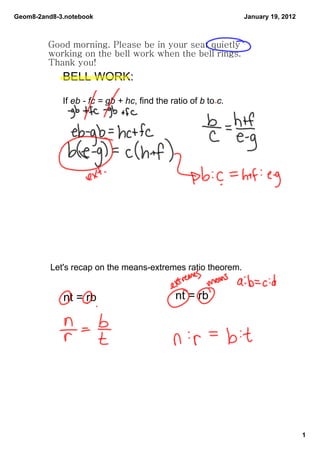 Geom8­2and8­3.notebook                                         January 19, 2012



         Good morning. Please be in your seat quietly
         working on the bell work when the bell rings.
         Thank you!
             BELL WORK: 

             If eb ­ fc = gb + hc, find the ratio of b to c.




          Let's recap on the means­extremes ratio theorem.


             nt = rb                         nt = rb




                                                                                  1
 