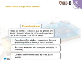 Pesca de carácter industrial que se pratica em
águas internacionais ou de países estrangeiros e
cuja ausência pode durar vários meses.
Pesca longínqua
o As embarcações são bem equipadas e têm uma
grande capacidade de carga – navios-fábrica;
o Recorrem a sonares e radares para a deteção de
cardume;
o Utilizam, normalmente redes de cerco ou de
arrasto.
Como se fazem as capturas de pescado?
 