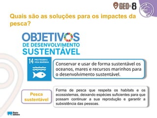Quais são as soluções para os impactes da
pesca?
Conservar e usar de forma sustentável os
oceanos, mares e recursos marinhos para
o desenvolvimento sustentável.
Forma de pesca que respeita os habitats e os
ecossistemas, deixando espécies suficientes para que
possam continuar a sua reprodução e garantir a
subsistência das pessoas.
Pesca
sustentável
 