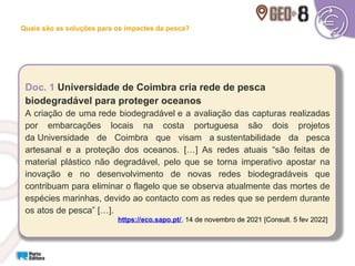 Doc. 1 Universidade de Coimbra cria rede de pesca
biodegradável para proteger oceanos
A criação de uma rede biodegradável e a avaliação das capturas realizadas
por embarcações locais na costa portuguesa são dois projetos
da Universidade de Coimbra que visam a sustentabilidade da pesca
artesanal e a proteção dos oceanos. […] As redes atuais “são feitas de
material plástico não degradável, pelo que se torna imperativo apostar na
inovação e no desenvolvimento de novas redes biodegradáveis que
contribuam para eliminar o flagelo que se observa atualmente das mortes de
espécies marinhas, devido ao contacto com as redes que se perdem durante
os atos de pesca” […].
https://eco.sapo.pt/, 14 de novembro de 2021 [Consult. 5 fev 2022]
Quais são as soluções para os impactes da pesca?
 