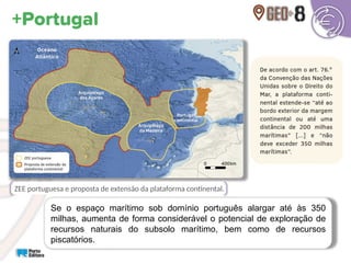 Se o espaço marítimo sob domínio português alargar até às 350
milhas, aumenta de forma considerável o potencial de exploração de
recursos naturais do subsolo marítimo, bem como de recursos
piscatórios.
ZEE portuguesa e proposta de extensão da plataforma continental.
 
