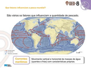 Movimento vertical e horizontal de massas de água
(quentes e frias) com características próprias.
São vários os fatores que influenciam a quantidade de pescado.
Correntes
marítimas
Que fatores influenciam a pesca mundial?
 
