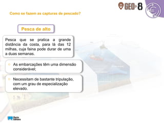 Pesca que se pratica a grande
distância da costa, para lá das 12
milhas, cuja faina pode durar de uma
a duas semanas.
Pesca de alto
o As embarcações têm uma dimensão
considerável;
o Necessitam de bastante tripulação,
com um grau de especialização
elevado.
Como se fazem as capturas de pescado?
 