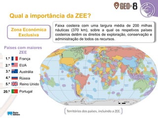 Qual a importância da ZEE?
Faixa costeira com uma largura média de 200 milhas
náuticas (370 km), sobre a qual os respetivos países
costeiros detêm os direitos de exploração, conservação e
administração de todos os recursos.
Zona Económica
Exclusiva
Territórios dos países, incluindo a ZEE.
França
1.º
EUA
2.º
Austrália
3.º
Rússia
4.º
Reino Unido
5.º
Portugal
20.º
Países com maiores
ZEE
 