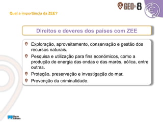 Direitos e deveres dos países com ZEE
Qual a importância da ZEE?
Exploração, aproveitamento, conservação e gestão dos
recursos naturais.
Pesquisa e utilização para fins económicos, como a
produção de energia das ondas e das marés, eólica, entre
outras.
Proteção, preservação e investigação do mar.
Prevenção da criminalidade.
 
