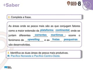 2. Completa a frase.
As áreas onde se pesca mais são as que conjugam fatores
como a maior extensão da __________ __________; onde se
juntam diferentes __________ __________; ocorre o
fenómeno de _____________ e as ________ ____________
são desenvolvidas.
3. Identifica as duas áreas de pesca mais produtivas.
R: Pacífico Noroeste e Pacífico Centro-Oeste.
upwelling
plataforma continental
correntes marítimas
frotas pesqueiras
 