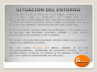 SITUACION DEL ENTORNOActualmente, la oferta local en este campo es mínima, existen una o dos empresas dedicadas al estudio del suelo. Bucaramanga, en los últimos diez años ha crecido notablemente en obras de infraestructura. Estas empresas debido a la gran demanda, no cumplen satisfactoriamente con el objetivo.A nivel nacional, existen empresas dedicadas a esta labor, pero los precios son bastante elevados, debido a esto, mucha constructoras no acceden a sus servicios. En cuanto a la parte Internacional, existen empresas, pero no se conoce la calidad del servicio.Por esta razón, Geomac S.A quiere ampliar el mercado internacionalmente, brindando un excelente servicio, con las modificaciones respecto al entorno y las normas técnicas con que esta regida la construcción en cada país.GEOMAC S.A