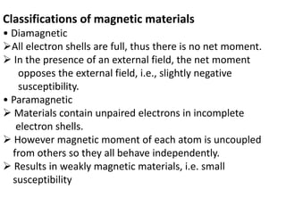 Classifications of magnetic materials
• Diamagnetic
All electron shells are full, thus there is no net moment.
 In the presence of an external field, the net moment
opposes the external field, i.e., slightly negative
susceptibility.
• Paramagnetic
 Materials contain unpaired electrons in incomplete
electron shells.
 However magnetic moment of each atom is uncoupled
from others so they all behave independently.
 Results in weakly magnetic materials, i.e. small
susceptibility
 