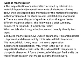 Types of magnetization
The magnetization of a mineral is controlled by intrinsic (i.e.,
material dependent) magnetic moments of electrons spinning
about their axes (spin dipole moments) or the motion of electrons
in their orbits about the atomic nuclei (orbital dipole moments).
 There are several types of spin interactions that give rise to
different magnetic effects. The following is a brief summary.
Remanent or Induced? (K¨onigsberger ratio)
When we talk about magnetization, we can broadly identify two
types:
1. Induced magnetization, MI , which occurs only if an ambient field
H is present and decays rapidly if this external field is removed.
This induced field is very important in ore exploration.
2. Remanent magnetization, MR , which is the part of initial
magnetization that remains after the external field disappears or
changes in character. R forms the record of the past field and is the
type of magnetization that makes paleomagnetism work.
 