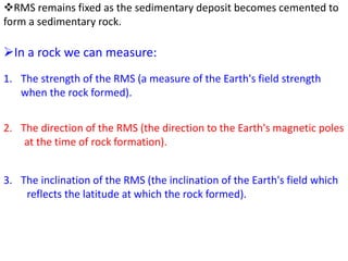 RMS remains fixed as the sedimentary deposit becomes cemented to
form a sedimentary rock.
In a rock we can measure:
1. The strength of the RMS (a measure of the Earth's field strength
when the rock formed).
2. The direction of the RMS (the direction to the Earth's magnetic poles
at the time of rock formation).
3. The inclination of the RMS (the inclination of the Earth's field which
reflects the latitude at which the rock formed).
 