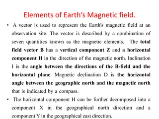 Elements of Earth’s Magnetic field.
• A vector is used to represent the Earth's magnetic field at an
observation site. The vector is described by a combination of
seven quantities known as the magnetic elements. The total
field vector B has a vertical component Z and a horizontal
component H in the direction of the magnetic north. Inclination
I is the angle between the directions of the B-field and the
horizontal plane. Magnetic declination D is the horizontal
angle between the geographic north and the magnetic north
that is indicated by a compass.
• The horizontal component H can be further decomposed into a
component X in the geographical north direction and a
component Y in the geographical east direction.
 