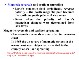 • Magnetic reversals and seafloor spreading
• Earth's magnetic field periodically reverses
polarity – the north magnetic pole becomes
the south magnetic pole, and vice versa
• Dates when the polarity of Earth’s
magnetism changed were determined from
lava flows
Magnetic reversals and seafloor spreading
Geomagnetic reversals are recorded in the ocean
crust
In 1963 the discovery of magnetic stripes in the
ocean crust near ridge crests was tied to the
concept of seafloor spreading
The Earth’s field is also subject to reversals, the last of which occurred at 0.7
Ma (i.e., 0.7 million years ago).
 