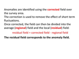 Anomalies are identified using the corrected field over
the survey area.
The correction is used to remove the effect of short term
fluctuations.
Once corrected, the field can then be divided into the
average (regional) field and the local (residual) field:
residual field = corrected field - regional field
The residual field corresponds to the anomaly field.
 
