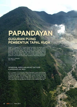10 GEOMAGZ Maret 2013
Tanggal 11-12 Agustus 1772, di puncak Gunung Papandayan, api menjilati malam.
Sesaat kemudian gunung itu meletus dahsyat, dan dinding timur laut ambruk,
membentuk lengkungan seperti tapal kuda. Dengan segera terjadilah longsoran
gunung api. Guguran puing maha besar dengan seketika mengubur 40 kampung
berikut seluruh isinya. Malam itu, 2.951 orang kembali kepangkuan-Nya. Pada
tahun 2002, Gunung setinggi 2.665 m dpl. ini kembali meletus, menghasilkan
kawah baru yang kemudian terisi air hujan membentuk danau kawah yang cantik.
Foto: Igan S. Sutawidjaja
Teks: T. Bachtiar	
PAPANDAYAN
On 11-12 August 1772, at the peak of Mount Papandayan, flames licked the night.
The volcano soon erupted explosively, pulling down its northeast wall and forming
a horseshoe-like arch. There followed a mighty volcanic landslide and debris
avalanche that instantly buried 40 villages along with all of its occupants. That
night 2,951 people died. In 2002 the 2, 665 meter volcano erupted again, forming
a new crater, which was then filled with rainwater to form a beautiful crater lake.
Papandayan, Debris Avalanches that Form
A Horseshoe-like Arch
GUGURAN PUING
PEMBENTUK TAPAL KUDA
 