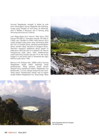 100 GEOMAGZ Maret 2013
Kawah Talagabodas dilihat dari ketinggian.
Foto: Mia Kurniawan
Gunung Talagabodas mengalir Ci Bodas ke arah
timur menenggara menuju Rajapolah dan Indihiang.
Sungai yang mengalir ke arah barat, ke Wanaraja,
yaitu Ci Malaka, Ci Beureum, dan Ci Tameng, yang
semuanya bermuara ke Ci Manuk.
Luas Talaga Bodas terus menciut. Pada tahun 1924
luasnya 455.000 m2
, kemudian menjadi 192.500 m2
(1963), dan 150.000 m2
(1992). Pada Februari 2013
sudah terdapat pulau-pulau yang memanjang lebih
dari 50 m di tengah danau, pertanda pendangkalan
danau semakin cepat, terutama di tenggara danau.
Teysmann mengukur kedalaman danau kawah ini
pada tahun 1855 rata-rata 12 m. Ketika N.J.M. Taverne
mengukurnya pada tahun 1924, kedalamannya
sudah berkurang menjadi rata-rata 10 m, dan hanya
tinggal 2 m saat diukur oleh O. Koswanda dan Agus
Martono pada tahun 1992.
Menurut A.R. Mulyana dkk. (2000) evolusi Gunung
Talagabodas terjadi dalam beberapa tahap
pembentukan. Tahap pertama terjadi letusan
eksplosif yang membentuk Kaldera Talagabodas Tua
berdiameter + 4,5 km, dengan bukaan ke arah utara.
Tahap kedua: Pembentukan Kawah Saat di bagian
tengah Kaldera Talagabodas Tua. Tahap ketiga: Masa
 