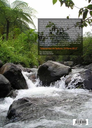 110 GEOMAGZ Maret 2013
“Lalu, sungai itu melepaskan uap-uapnya ke dalam lengan
angin yang menyambutnya dan dengan lembut dan ringan
mengangkatnya dan menerbangkannya. Setelah melewati
puncak gunung nun jauh di sana, angin menjatuhkannya
perlahan kembali ke tanah. Sungai itu merekam kuat di
dalam benaknya semua rincian pengalaman itu, sebab
sebelumnya ia telah ragu. Ia merenungkannya, ‘Ya,
sekarang aku telah mengenal jati diriku sebenarnya’. Sungai
itu mendapat pelajaran. Namun, batuan itu pun berbisik:
‘Kami tahu, sebab kami melihatnya terjadi hari demi hari;
dan sebab kami, batuan, membentang dari tepi gunung
hingga laut.’ (Dikutip dengan modifikasi dari “Kisah Pasir”
dalam Hikmah dari Timur, Idries Shah 1971).
“Selamat Hari Air Sedunia, 23 Maret 2013”
Foto: Budi Brahmantyo
Teks: Oman Abdurahman
 