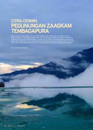 12 GEOMAGZ Maret 201312
Dalam suasana sunyi dan dingin di sore hari setelah kegiatan harian tambang selesai, genangan air di atas
landasan helikopter di Tembagapura menjadi seperti cermin. Pegunungan Zaagkam pun menjadi citra terbalik di
genangannya. Pegunungan dengan ketinggian mencapai lebih dari 3.500 m ini merupakan jajaran puncak-puncak
tinggi di Papua. Batuannya tersusun dari batuan sedimen klastik Formasi Kopai dan Woniwogi berumur Yura (210-
150 juta tahun). Bagian pegunungan di kanan foto merupakan daerah pertambangan tembaga-emas Grasberg.
Foto dan teks: Fahma Tafwidla
CITRACERMIN
PEGUNUNGANZAAGKAM
TEMBAGAPURA
 