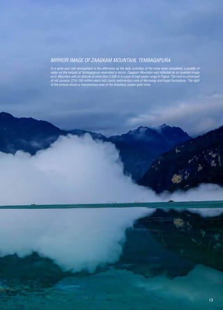 13
In a quiet and cold atmosphere in the afternoon as the daily activities of the mine were completed, a puddle of
water on the helipad at Tembagapura resembled a mirror. Zaagkam Mountain was reflected as an inverted image
on it. Mountain with an altitude of more than 3,500 m is a part of high peaks range in Papua. The rock is composed
of old Jurassic (210-150 million years old) clastic sedimentary rock of Woniwogi and Kopai Formations. The right
of the picture shows a mountainous area of ​​the Grasberg copper-gold mine.
MIRROR IMAGE OF ZAAGKAM MOUNTAIN, TEMBAGAPURA
 