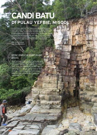 14 GEOMAGZ Maret 2013
Formasi Demu yang terdiri dari selang-seling batugamping pasiran,
serpih karbonatan, dan batulumpur karbonatan kehijauan membentuk
seluruh Pulau Yefbie, bagian selatan Kepulauan Misool, Papua Barat.
Di lereng-lereng terjal pantainya, formasi batuan berumur Yura Tengah
ini seolah-olah membangun suatu candi batu. Proses erosi terhadap
bidang perlapisan horizontal dan bidang-bidang vertikal retakannya
telah sedemikian rupa mengukir Formasi Demu laksana candi.
Foto: Fauzie Hasibuan
Teks: Budi Brahmantyo
Demu Formation, which consists of well bedded sandy
limestone interbedded with thin bedded calcareous shale
and greenish calcareous silty mudstone, caps Yefbie
Island, south coast of Misool Islands, West Papua. On
steep slope of its coast, this rock formation of Middle
Jurassic Period seems to build a stone temple. Erosion
processes toward horizontal beds and vertical fracture
planes have been sculpturing the formation into
a temple-like relief.
STONE TEMPLE IN YEFBIE ISLAND,
MISOOL
CANDIBATU
DI PULAU YEFBIE, MISOOL
 