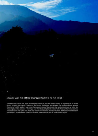 17
Slamet Volcano 3,432 m high, is the second highest volcano in Java after Semeru Volcano. Its huge body lies on the five
districts in Central Java, namely Purwokerto, Tegal, Brebes, Purbalingga, and Pemalang. The increasing seismic activities
that occurred in 2009 sparked a huge cloud of smoke coming out of Slamet crater that has been continuing up to this day.
The sunlight over the volcano in a morning as seen from the Guci Highlands reflected soft shadows. Meanwhile, its smoke
was blowed to the west by the wind of late rainy season. From historical records of eruptions, the hazard of Slamet eruption
in recent years has been leading to the north. However, the eruption had also led to the southern regions.
Slamet, and the Smoke that was BlowED to the West
 