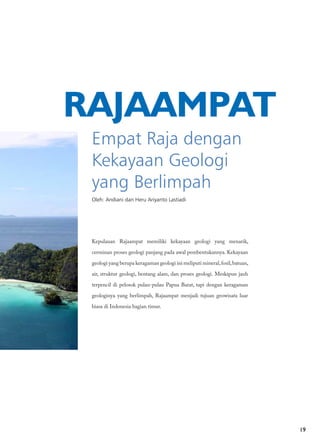 19
Empat Raja dengan
Kekayaan Geologi
yang Berlimpah
Oleh: Andiani dan Heru Ariyanto Lastiadi
RAJAAMPAT
Kepulauan Rajaampat memiliki kekayaan geologi yang menarik,
cerminan proses geologi panjang pada awal pembentukannya. Kekayaan
geologi yang berupa keragaman geologi ini meliputi mineral,fosil,batuan,
air, struktur geologi, bentang alam, dan proses geologi. Meskipun jauh
terpencil di pelosok pulau-pulau Papua Barat, tapi dengan keragaman
geologinya yang berlimpah, Rajaampat menjadi tujuan geowisata luar
biasa di Indonesia bagian timur.
 