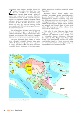 20 GEOMAGZ Maret 2013
Z
aman dulu hiduplah sepasang suami istri.
Mereka menemukan enam butir telur naga
di hutan. Empat butir telur menetas masing-
masing menjadi anak laki-laki, sedangkan
sebutir telur menjadi anak perempuan. Dikisahkan
bahwa keempat anak laki-laki tersebut selanjutnya
menjadi raja di Batanta, Salawati, Lilinta dan Waiga,
sedangkan anak perempuan dihanyutkan hingga
terdampar di Pulau Numfor. Bagaimana dengan
sebutir telur lagi? Telur itu tidak menetas sampai
sekarang dan masih disimpan dengan penghormatan
khusus oleh masyarakat.
Ada cerita versi lain. Sepasang suami istri bernama
Gurabesi memiliki empat orang anak laki-laki.
Keempat anak tersebut menjadi raja dari pulau-pulau
di Papua. Dari cerita mana pun, toponimi Kepulauan
Rajaampat memang mengacu pada empat raja itu.
Kepulauan Rajaampat yang berada di bagian
timur Indonesia, merupakan gugusan pulau yang
terletak di Kepala Burung Papua. Luas kepulauan
ini kurang lebih 46,108 km2
dan 87% wilayahnya
merupakan lautan. Kepulauan ini termasuk dalam
wilayah administrasi Kabupaten Rajaampat, Provinsi
Papua Barat.
Rajaampat dahulu dikenal dengan nama
Kalanafat, yang dalam bahasa suku Maya berarti
gugusan kepulauan. Kata tersebut tepat untuk
menggambarkan wilayah Rajaampat yang terdiri
dari 1800 pulau, berukuran kecil dan besar. Empat di
antara pulau tersebut merupakan pulau besar yang
bergunung-gunung yakni Waigeo, Misool, Salawati
dan Batanta. Dari seluruh pulau tersebut hanya
sekitar 35% berpenghuni, bahkan sebagian besar
lainnya belum memiliki nama.
Pulau-pulau di sekitar Rajaampat dapat dicapai
dengan menggunakan sewaan speedboat yang
berangkat dari pelabuhan di Kota Waisea. Kota
ini merupakan ibukota Kabupaten Rajaampat
dan terletak di Pulau Waigeo. Kota Waisea dapat
dicapai dalam waktu kurang lebih dua jam dengan
menggunakan kapal ferry yang berangkat setiap
hari dari pelabuhan Jeftman Sorong dengan jadwal
keberangkatan satu kali dalam satu hari.
Peta lokasi Rajaampat. Sumber: Atlas Nasional
 