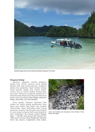 21
Keragaman Geologi
Kepulauan Rajaampat memiliki keragaman
geologi yang menarik, cerminan proses geologi
panjang pada awal pembentukannya. Keragaman
geologi atau geodiversity dapat diartikan sebagai
variasi bentukan geologi yang meliputi batuan,
mineral, fosil, air, struktur geologi, bentang alam,
dan proses. Penelusuran keragaman geologi kali ini
difokuskan pada wilayah pesisir Kepulauan Rajaampat
bagian utara yang meliputi Pulau Waigeo, Kepulauan
Wayag, Teluk Kabui, dan Teluk Mayalibit.
Secara geologi, Kepulauan Rajaampat tidak
terlepas dari sejarah geologi pembentukan Pulau
Papua yang terletak pada bagian tepi Lempeng
India-Australia. Papua berkembang akibat adanya
pertemuan Lempeng India-Australia yang bergerak
ke utara dengan Lempeng Pasifik yang bergerak ke
Barat. Berdasarkan Peta Geologi Lembar Waigeo,
skala 1 : 250.000, yang disusun oleh Supriatna drr,
1995, batuan penyusun Pulau Waigeo dan sekitarnya
terdiri atas aluvium, konglomerat aneka bahan,
Speedboat sebagai salah satu alat transportasi Kepulauan Rajaampat. Foto: Andiani
Lapies hasil karstifikasi pada batugamping Formasi Waigeo di Pulau
Wayag. Foto: Andiani
 