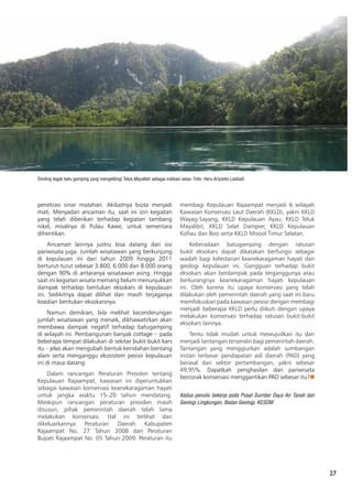 27
penetrasi sinar matahari. Akibatnya biota menjadi
mati. Menyadari ancaman itu, saat ini izin kegiatan
yang telah diberikan terhadap kegiatan tambang
nikel, misalnya di Pulau Kawe, untuk sementara
dihentikan.
Ancaman lainnya justru bisa datang dari sisi
pariwisata juga. Jumlah wisatawan yang berkunjung
di kepulauan ini dari tahun 2009 hingga 2011
berturut-turut sebesar 3.800, 6.000 dan 8.000 orang
dengan 90% di antaranya wisatawan asing. Hingga
saat ini kegiatan wisata memang belum menunjukkan
dampak terhadap bentukan eksokars di kepulauan
ini. Sedikitnya dapat dilihat dari masih terjaganya
keaslian bentukan eksokarsnya.
Namun demikian, bila melihat kecenderungan
jumlah wisatawan yang menaik, dikhawatirkan akan
membawa dampak negatif terhadap batugamping
di wilayah ini. Pembangunan banyak cottage – pada
beberapa tempat dilakukan di sekitar bukit-bukit kars
itu – jelas akan mengubah bentuk keindahan bentang
alam serta menganggu ekosistem pesisir kepulauan
ini di masa datang.
Dalam rancangan Peraturan Presiden tentang
Kepulauan Rajaampat, kawasan ini diperuntukkan
sebagai kawasan konservasi keanekaragaman hayati
untuk jangka waktu 15–20 tahun mendatang.
Meskipun rancangan peraturan presiden masih
disusun, pihak pemerintah daerah telah lama
melakukan konservasi. Hal ini terlihat dari
dikeluarkannya Peraturan Daerah Kabupaten
Rajaampat No. 27 Tahun 2008 dan Peraturan
Bupati Rajaampat No. 05 Tahun 2009. Peraturan itu
membagi Kepulauan Rajaampat menjadi 6 wilayah
Kawasan Konservasi Laut Daerah (KKLD), yakni KKLD
Wayag-Sayang, KKLD Kepulauan Ayau, KKLD Teluk
Mayalibit, KKLD Selat Dampier, KKLD Kepulauan
Kofiau dan Boo serta KKLD Misool Timur Selatan.
Keberadaan batugamping dengan ratusan
bukit eksokars dapat dikatakan berfungsi sebagai
wadah bagi kelestarian keanekaragaman hayati dan
geologi kepulauan ini. Gangguan terhadap bukit
eksokars akan berdampak pada terganggunya atau
berkurangnya keanekaragaman hayati kepulauan
ini. Oleh karena itu upaya konservasi yang telah
dilakukan oleh pemerintah daerah yang saat ini baru
memfokuskan pada kawasan pesisir dengan membagi
menjadi beberapa KKLD perlu diikuti dengan upaya
melakukan konservasi terhadap ratusan bukit-bukit
eksokars lainnya.
Tentu tidak mudah untuk mewujudkan itu dan
menjadi tantangan tersendiri bagi pemerintah daerah.
Tantangan yang menggiurkan adalah sumbangan
instan terbesar pendapatan asli daerah (PAD) yang
berasal dari sektor pertambangan, yakni sebesar
49,95%. Dapatkah penghasilan dari pariwisata
bercorak konservasi menggantikan PAD sebesar itu?n
Kedua penulis bekerja pada Pusat Sumber Daya Air Tanah dan
Geologi Lingkungan, Badan Geologi, KESDM
Dinding tegak batu gamping yang mengelilingi Teluk Mayalibit sebagai indikasi sesar. Foto: Heru Ariyanto Lastiadi
 