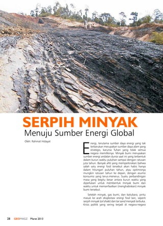 28 GEOMAGZ Maret 2013
E
nergi, terutama sumber daya energi yang tak
terbarukan merupakan sumber daya alam yang
strategis, karunia Tuhan yang tidak semua
negara memilikinya. Minyak bumi merupakan
sumber energi andalan dunia saat ini yang terbentuk
dalam kurun waktu puluhan sampai dengan ratusan
juta tahun. Banyak ahli yang memperkirakan bahwa
salah satu energi fosil tersebut akan habis hanya
dalam hitungan puluhan tahun, atau optimisnya
mungkin ratusan tahun ke depan, dengan asumsi
konsumsi yang terus-menerus. Suatu perbandingan
masa yang begitu besar antara kurun waktu yang
diperlukan untuk membentuk minyak bumi dan
waktu untuk memanfaatkan (menghabiskan) minyak
bumi tersebut.
Setelah minyak, gas bumi, dan batubara, pintu
masuk ke arah eksploitasi energi fosil lain, seperti
serpih minyak (oil shale) dan tar sand menjadi terbuka.
Krisis politik yang sering terjadi di negara-negara
Menuju Sumber Energi Global
SERPIH MINYAK
Oleh: Rahmat Hidayat
 