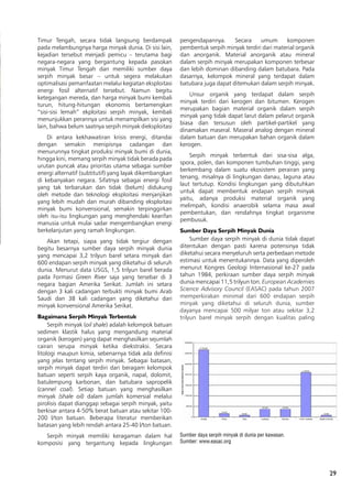 29
Timur Tengah, secara tidak langsung berdampak
pada melambungnya harga minyak dunia. Di sisi lain,
kejadian tersebut menjadi pemicu – terutama bagi
negara-negara yang bergantung kepada pasokan
minyak Timur Tengah dan memiliki sumber daya
serpih minyak besar – untuk segera melakukan
optimalisasi pemanfaatan melalui kegiatan eksploitasi
energi fosil alternatif tersebut. Namun begitu
ketegangan mereda, dan harga minyak bumi kembali
turun, hitung-hitungan ekonomis bertamengkan
“sisi-sisi lemah” ekploitasi serpih minyak, kembali
menunjukkan perannya untuk menampilkan sisi yang
lain, bahwa belum saatnya serpih minyak dieksploitasi
Di antara kekhawatiran krisis energi, ditandai
dengan semakin menipisnya cadangan dan
menurunnya tingkat produksi minyak bumi di dunia,
hingga kini, memang serpih minyak tidak berada pada
urutan puncak atau prioritas utama sebagai sumber
energi alternatif (subtitutif) yang layak dikembangkan
di kebanyakan negara. Sifatnya sebagai energi fosil
yang tak terbarukan dan tidak (belum) didukung
oleh metode dan teknologi eksploitasi menjanjikan
yang lebih mudah dan murah dibanding eksploitasi
minyak bumi konvensional, semakin terpinggirkan
oleh isu-isu lingkungan yang menghendaki kearifan
manusia untuk mulai sadar mengembangkan energi
berkelanjutan yang ramah lingkungan.
Akan tetapi, siapa yang tidak tergiur dengan
begitu besarnya sumber daya serpih minyak dunia
yang mencapai 3,2 trilyun barel setara minyak dari
600 endapan serpih minyak yang diketahui di seluruh
dunia. Menurut data USGS, 1,5 trilyun barel berada
pada Formasi Green River saja yang tersebar di 3
negara bagian Amerika Serikat. Jumlah ini setara
dengan 3 kali cadangan terbukti minyak bumi Arab
Saudi dan 38 kali cadangan yang diketahui dari
minyak konvensional Amerika Serikat.
Bagaimana Serpih Minyak Terbentuk
Serpih minyak (oil shale) adalah kelompok batuan
sedimen klastik halus yang mengandung material
organik (kerogen) yang dapat menghasilkan sejumlah
cairan serupa minyak ketika diekstraksi. Secara
litologi maupun kimia, sebenarnya tidak ada definisi
yang jelas tentang serpih minyak. Sebagai batasan,
serpih minyak dapat terdiri dari beragam kelompok
batuan seperti serpih kaya organik, napal, dolomit,
batulempung karbonan, dan batubara sapropelik
(cannel coal). Setiap batuan yang menghasilkan
minyak (shale oil) dalam jumlah komersial melalui
pirolisis dapat dianggap sebagai serpih minyak, yaitu
berkisar antara 4-50% berat batuan atau sekitar 100-
200 l/ton batuan. Beberapa literatur memberikan
batasan yang lebih rendah antara 25-40 l/ton batuan.
Serpih minyak memiliki keragaman dalam hal
komposisi yang tergantung kepada lingkungan
pengendapannya. Secara umum komponen
pembentuk serpih minyak terdiri dari material organik
dan anorganik. Material anorganik atau mineral
dalam serpih minyak merupakan komponen terbesar
dan lebih dominan dibanding dalam batubara. Pada
dasarnya, kelompok mineral yang terdapat dalam
batubara juga dapat ditemukan dalam serpih minyak.
Unsur organik yang terdapat dalam serpih
minyak terdiri dari kerogen dan bitumen. Kerogen
merupakan bagian material organik dalam serpih
minyak yang tidak dapat larut dalam pelarut organik
biasa dan tersusun oleh partikel-partikel yang
dinamakan maseral. Maseral analog dengan mineral
dalam batuan dan merupakan bahan organik dalam
kerogen.
Serpih minyak terbentuk dari sisa-sisa alga,
spora, polen, dan komponen tumbuhan tinggi, yang
berkembang dalam suatu ekosistem perairan yang
tenang, misalnya di lingkungan danau, laguna atau
laut tertutup. Kondisi lingkungan yang dibutuhkan
untuk dapat membentuk endapan serpih minyak
yaitu, adanya produksi material organik yang
melimpah, kondisi anaerobik selama masa awal
pembentukan, dan rendahnya tingkat organisme
pembusuk.
Sumber Daya Serpih Minyak Dunia
Sumber daya serpih minyak di dunia tidak dapat
ditentukan dengan pasti karena potensinya tidak
diketahui secara menyeluruh serta perbedaan metode
estimasi untuk menentukannya. Data yang diperoleh
menurut Kongres Geologi Internasional ke-27 pada
tahun 1984, perkiraan sumber daya serpih minyak
dunia mencapai 11,5 trilyun ton. European Academies
Science Advisory Council (EASAC) pada tahun 2007
memperkirakan minimal dari 600 endapan serpih
minyak yang diketahui di seluruh dunia, sumber
dayanya mencapai 500 milyar ton atau sekitar 3,2
trilyun barel minyak serpih dengan kualitas paling
Sumber daya serpih minyak di dunia per kawasan.
Sumber: www.easac.org
 
