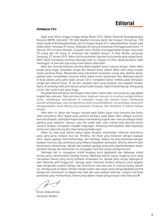 3
PEMBACA YTH
Sejak awal tahun hingga minggu ketiga Maret 2013, Badan Nasional Penanggulangan
Bencana (BNPB) mencatat 170 total kejadian bencana banjir dan longsor. Rinciannya, 109
banjir terjadi di 83 kabupaten/kota, dan 61 longsor terjadi di 41 kabupaten/kota. Korban jiwa
akibat banjir mencapai 47 orang. Sebanyak 20 orang di antaranya meninggal pada banjir 17
Februari 2013 di Kota Manado, Sulawesi Utara. Korban meninggal akibat longsor berjumlah
55 orang dan 20 orang di antaranya dari kejadian longsor di Kota Bandar Lampung,
Lampung, 27 Januari 2013. Belum terhitung korban luka dan harta benda yang sangat besar.
Akhir Maret menjelang terbitnya Geomagz edisi ini, longsor di Cililin, Bandung Barat, telah
merenggut 14 jiwa dan tiga orang masih belum ditemukan.
Alam dan manusia berperan penting dalam kejadian banjir maupun longsor. Selain debit
sungai yang tinggi, sempadan sungai dan dataran banjir adalah faktor alam yang menjadi
rawan peristiwa banjir. Masyarakat yang menempati sempadan sungai atau dataran banjir,
pastilah akan menghadapi ancaman banjir ketika musim penghujan tiba. Beberapa daerah
di Kota Jakarta yang pada bulan Januari 2013 mengalami banjir, terletak pada sempadan
sungai dan dataran banjir. Di sisi lain, keadaan alam yang berperan atas kejadian longsor
dipicu di antaranya oleh jenis batuan yang mudah longsor, seperti batulempung; lereng yang
curam, dan curah hujan yang tinggi.
Penyebab bencana banjir dan longsor selain dipicu faktor alam, khususnya air, juga akibat
tingkah laku manusia. Pada peristiwa banjir, kelakuan manusia itu misalnya menggundulkan
hutan, membangun permukiman di sempadan sungai dan dataran banjir, membuang 
sampah sembarangan, atau mengambil air tanah secara berlebihan. Untuk longsor, antara lain
menggundulkan muka tebing yang berbatuan lempung, dan bermukim di daerah bahaya
longsor.
Akhir-akhir ini, banjir dan longsor menjadi topik dalam kajian risiko bencana dan kajian
risiko perubahan iklim. Kajian yang pertama berfokus pada faktor alam sebagai ancaman
bencana (hazard), sedangkan kajian kedua memandang tingkah laku manusia sebagai faktor
penting yang berperan. Namun, satu hal sudah jelas, yaitu bahwa baik bencana banjir
maupun longsor merupakan masalah lingkungan. Keduanya menunjukkan telah terjadinya
penurunan daya dukung dan daya tampung lingkungan.
Selain itu, jelas pula bahwa kedua kajian tersebut memerlukan informasi kerentanan
yang sama-sama meliputi dua hal. Pertama, hal ihwal yang berkaitan dengan keadaan
alam, seperti geologi, hidrometeorologi, dan hidrologi. Kedua, hal yang berkenaan dengan
keadaan manusia atau penduduk yang meliputi kepadatan penduduk, aktivitas ekonomi dan
kemampuan ekonominya. Banyak dari keadaan geologi yang perlu dipertimbangkan dalam
penilaian bahaya dan kerentanan itu merupakan hasil dari proses geologi Kuarter.
Geomagz kali ini menyajikan artikel langlang bumi (geotravel) dan beberapa artikel
lainnya yang membicarakan Geologi Kuarter. Beberapa daerah tujuan langlang bumi yang
merupakan daerah yang sering terlewati (linewatan) itu, banyak yang sangat dipengaruhi
oleh tektonika aktif hingga kini. Semoga sajian informasi tersebut berguna untuk langkah
awal pengenalan potensi bahaya dan kerentanan atas bencana di masing-masing daerah
itu. Semoga pula ke depan semakin banyak tulisan atau kajian yang mengungkapkan perihal
bahaya dan kerentanan di wilayah kita, baik dari segi keadaan alamnya, maupun hal ihwal
penduduk yang mendiaminya. Kesemuanya dalam rangka pengurangan risiko bencana.n
Oman Abdurahman
Pemimpin Redaksi
Editorial
 