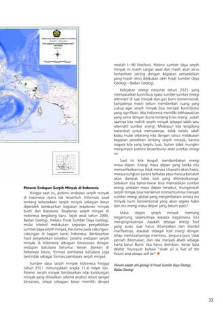 33
Potensi Endapan Serpih Minyak di Indonesia
Hingga saat ini, potensi endapan serpih minyak
di Indonesia nyaris tak tersentuh. Informasi awal
tentang keberadaan serpih minyak sebagian besar
diperoleh berdasarkan kegiatan eskplorasi minyak
bumi dan batubara. Eksplorasi serpih minyak di
Indonesia tergolong baru. Sejak awal tahun 2000,
Badan Geologi, melalui Pusat Sumber Daya Geologi,
mulai intensif melakukan kegiatan penyelidikan
sumber daya serpih minyak, terutama pada cekungan-
cekungan di bagian barat Indonesia. Berdasarkan
hasil penyelidikan tersebut, potensi endapan serpih
minyak di Indonesia sebagian berasosiasi dengan
endapan batubara berumur Tersier. Bahkan di
beberapa lokasi, formasi pembawa batubara juga
bertindak sebagai formasi pembawa serpih minyak.
Sumber daya serpih minyak Indonesia hingga
tahun 2011 menunjukkan angka 11,4 milyar ton.
Potensi serpih minyak berdasarkan nilai kandungan
minyak yang dihasilkan selama analisis retort sangat
bervariasi, tetapi sebagian besar memiliki derajat
rendah (<90 liter/ton). Potensi sumber daya serpih
minyak ini masih sangat awal dan masih akan terus
bertambah seiring dengan kegiatan penyelidikan
yang masih terus dilakukan oleh Pusat Sumber Daya
Geologi - Badan Geologi.
Kebijakan energi nasional tahun 2025 yang
mensyaratkan kontribusi nyata sumber-sumber energi
alternatif di luar minyak dan gas bumi konvensional,
tampaknya masih belum memberikan ruang yang
cukup agar serpih minyak bisa menjadi kontributor
yang signifikan. Jika Indonesia memiliki kekhawatiran
yang sama dengan dunia tentang krisis energi, sudah
saatnya kita melirik serpih minyak sebagai salah satu
alternatif sumber energi. Meskipun kita tergolong
terlambat untuk memulainya, tidak terlalu salah
kalau mulai sekarang kita dengan serius melakukan
kegiatan penelitian tentang serpih minyak, karena
negara kita yang begitu luas, bukan tidak mungkin
menyimpan potensi tersembunyi akan sumber energi
ini.
Saat ini kita tengah mendambakan energi
masa depan. Energi masa depan yang ketika kita
memanfaatkannya tidak merasa khawatir akan habis,
merasa sungkan karena terbatas atau merasa bersalah
akan dampak tidak baik yang ditimbulkannya.
Sebelum kita benar-benar bisa memastikan sumber
energi andalan masa depan tersebut, mungkinkah
serpih minyak bisa menikmati momentumnya menjadi
sumber energi global yang menjembatani antara era
minyak bumi konvensional yang akan segera habis
dan era energi masa depan yang belum pasti?
Masa depan serpih minyak memang
tergantung sepenuhnya kepada bagaimana kita
menginginkannya. Apakah sebagai energi fosil
yang suatu saat harus ditampilkan dan diambil
manfaatnya, ataukah sebagai fosil energi dengan
tetap membiarkannya membisu, berpura-pura tidak
pernah ditemukan, dan rela menjadi abadi sebagai
harta karun Bumi. Jika harus demikian, benar kata
Walter Younquist bahwa “shale oil is fuel of the
future and always will be”.n
Penulis adalah ahli geologi di Pusat Sumber Daya Geologi,
Badan Geologi
 