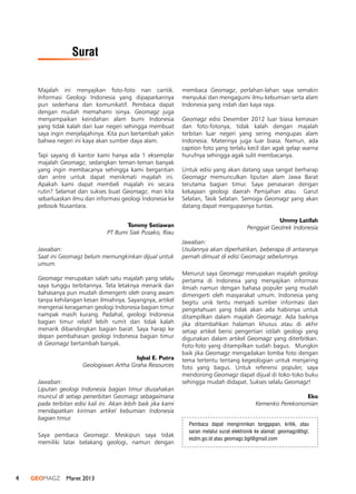 4 GEOMAGZ Maret 2013
Majalah ini menyajikan foto-foto nan cantik.
Informasi Geologi Indonesia yang dipaparkannya
pun sederhana dan komunikatif. Pembaca dapat
dengan mudah memahami isinya. Geomagz juga
menyampaikan keindahan alam bumi Indonesia
yang tidak kalah dari luar negeri sehingga membuat
saya ingin menjelajahinya. Kita pun bertambah yakin
bahwa negeri ini kaya akan sumber daya alam.
 
Tapi sayang di kantor kami hanya ada 1 eksemplar
majalah Geomagz, sedangkan teman-teman banyak
yang ingin membacanya sehingga kami bergantian
dan antre untuk dapat menikmati majalah ini.
Apakah kami dapat membeli majalah ini secara
rutin? Selamat dan sukses buat Geomagz, mari kita
sebarluaskan ilmu dan informasi geologi Indonesia ke
pelosok Nusantara.
 
 Tommy Setiawan
PT Bumi Siak Pusako, Riau
Jawaban:
Saat ini Geomagz belum memungkinkan dijual untuk
umum.
Geomagz merupakan salah satu majalah yang selalu
saya tunggu terbitannya. Tata letaknya menarik dan
bahasanya pun mudah dimengerti oleh orang awam
tanpa kehilangan kesan ilmiahnya. Sayangnya, artikel
mengenai keragaman geologi Indonesia bagian timur
nampak masih kurang. Padahal, geologi Indonesia
bagian timur relatif lebih rumit dan tidak kalah
menarik dibandingkan bagian barat. Saya harap ke
depan pembahasan geologi Indonesia bagian timur
di Geomagz bertambah banyak.
 
Iqbal E. Putra
Geologiwan Artha Graha Resources
Jawaban:
Liputan geologi Indonesia bagian timur diusahakan
muncul di setiap penerbitan Geomagz sebagaimana
pada terbitan edisi kali ini. Akan lebih baik jika kami
mendapatkan kiriman artikel kebumian Indonesia
bagian timur.
Saya pembaca Geomagz. Meskipun saya tidak
memiliki latar belakang geologi, namun dengan
membaca Geomagz, perlahan-lahan saya semakin
menyukai dan mengagumi ilmu kebumian serta alam
Indonesia yang indah dan kaya raya.
Geomagz edisi Desember 2012 luar biasa kemasan
dan foto-fotonya, tidak kalah dengan majalah
terbitan luar negeri yang sering mengupas alam
Indonesia. Materinya juga luar biasa. Namun, ada
caption foto yang terlalu kecil dan agak gelap warna
hurufnya sehingga agak sulit membacanya.
Untuk edisi yang akan datang saya sangat berharap
Geomagz memunculkan liputan alam Jawa Barat
terutama bagian timur. Saya penasaran dengan
kekayaan geologi daerah Pamijahan atau  Garut
Selatan, Tasik Selatan. Semoga Geomagz yang akan
datang dapat mengupasnya tuntas.
Ummy Latifah
Penggiat Geotrek Indonesia
Jawaban:
Usulannya akan diperhatikan, beberapa di antaranya
pernah dimuat di edisi Geomagz sebelumnya.
Menurut saya Geomagz merupakan majalah geologi
pertama di Indonesia yang menyajikan informasi
ilmiah namun dengan bahasa populer yang mudah
dimengerti oleh masyarakat umum. Indonesia yang
begitu unik tentu menjadi sumber informasi dan
pengetahuan yang tidak akan ada habisnya untuk
ditampilkan dalam majalah Geomagz. Ada baiknya
jika ditambahkan halaman khusus atau di akhir
setiap artikel berisi pengertian istilah geologi yang
digunakan dalam artikel Geomagz yang diterbitkan.
Foto-foto yang ditampilkan sudah bagus.  Mungkin
baik jika Geomagz mengadakan lomba foto dengan
tema tertentu tentang kegeologian untuk menjaring
foto yang bagus. Untuk referensi populer, saya
mendorong Geomagz dapat dijual di toko-toko buku
sehingga mudah didapat. Sukses selalu Geomagz!
Eko
Kemenko Perekonomian
Pembaca dapat mengirimkan tanggapan, kritik, atau
saran melalui surat elektronik ke alamat: geomagz@bgl.
esdm.go.id atau geomagz.bgl@gmail.com
Surat
 