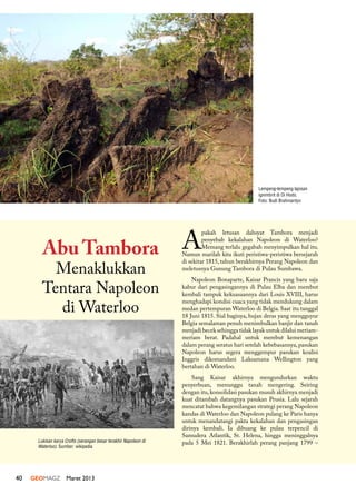 40 GEOMAGZ Maret 2013
Lempeng-lempeng lapisan
ignimbrit di Oi Hodo.
Foto: Budi Brahmantyo
Lukisan karya Crofts (serangan besar terakhir Napoleon di
Waterloo). Sumber: wikipedia
A
pakah letusan dahsyat Tambora menjadi
penyebab kekalahan Napoleon di Waterloo?
Memang terlalu gegabah menyimpulkan hal itu.
Namun marilah kita ikuti peristiwa-peristiwa bersejarah
di sekitar 1815, tahun berakhirnya Perang Napoleon dan
meletusnya Gunung Tambora di Pulau Sumbawa.
Napoleon Bonaparte, Kaisar Prancis yang baru saja
kabur dari pengasingannya di Pulau Elba dan merebut
kembali tampuk kekuasaannya dari Louis XVIII, harus
menghadapi kondisi cuaca yang tidak mendukung dalam
medan pertempuran Waterloo di Belgia. Saat itu tanggal
18 Juni 1815. Sial baginya, hujan deras yang mengguyur
Belgia semalaman penuh menimbulkan banjir dan tanah
menjadi becek sehingga tidak layak untuk dilalui meriam-
meriam berat. Padahal untuk merebut kemenangan
dalam perang seratus hari setelah kebebasannya, pasukan
Napoleon harus segera menggempur pasukan koalisi
Inggris dikomandani Laksamana Wellington yang
bertahan di Waterloo.
Sang Kaisar akhirnya mengundurkan waktu
penyerbuan, menunggu tanah mengering. Seiring
dengan itu,konsolidasi pasukan musuh akhirnya menjadi
kuat ditambah datangnya pasukan Prusia. Lalu sejarah
mencatat bahwa kegemilangan strategi perang Napoleon
kandas di Waterloo dan Napoleon pulang ke Paris hanya
untuk menandatangi pakta kekalahan dan pengasingan
dirinya kembali. Ia dibuang ke pulau terpencil di
Samudera Atlantik, St. Helena, hingga meninggalnya
pada 5 Mei 1821. Berakhirlah perang panjang 1799 –
Abu Tambora
Menaklukkan
Tentara Napoleon
di Waterloo
 