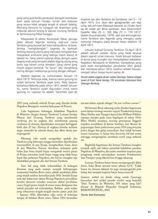 41
yang sama pula ketika penduduk Doropeti membawa
kami pada temuan fondasi rumah dan kuburan
yang secara tidak sengaja tergali di sebuah ladang.
Memang bencana itu sungguh tak terperikan yang
melanda seluruh lereng di seputar Gunung Tambora
di Semenanjung Pekat-Sanggar.
Masyarakat di sekitar Kecamatan Pekat, percaya
pada sebuah legenda tentang asal-usul nama
Tambora yang berasal dari kata bahasa Bima: ta’bora.
Artinya “menghilanglah.” Legenda itu berkisah
tentang seorang ulama yang mencoba mengislamkan
masyarakat animisme yang tadinya masih dianut di
daerah itu. Sang ulama rupanya ditipu dengan sajian
daging enak yang ternyata adalah daging anjing yang
tentu saja haram untuk dimakan. Sang ulama yang
marah segera berteriak “ta’ bora!” lalu menghilang
seiring dengan meletusnya gunung dengan dahsyat.
Apakah legenda itu menceritakan letusan 10
April 1815? Tentunya tidak, karena nama gunung itu
sudah bernama Tambora sejak lama. Pada laporan
berbahasa Belanda pada tahun 1815 setelah letusan
itu, nama Tambora sudah digunakan untuk nama
gunung ini. Laporan itu adalah “berichten over de
1815 yang melanda seluruh Eropa yang dimulai ketika
Napoleon Bonaparte merebut kekuasaan di Prancis.
Lalu bagaimana hubungan kekalahan Napoleon
di Waterloo dengan letusan Tambora? Letusan bertipe
Plinian dari Gunung Tambora yang membentuk
cerobong abu ke angkasa dan membentuk payung
cendawan di atasnya, diperkirakan mencapai ketinggian
lebih dari 25 km. Abunya di angkasa beredar terbawa
angin stratosfer ke seluruh dunia, dan iklim dunia pun
terpengaruh.
Memang sulit untuk mengaitkan apakah abu
Tambora yang beberapa minggu kemudian diperkirakan
menyumblim di atas Eropa, menghasilkan hujan deras
di atas Waterloo. Namun demikian, walaupun pada
bulan Juni biasa terjadi hujan mengawali musim panas
di Eropa, intensitas curah hujan tinggi yang tidak biasa,
luput dari perkiraan Napoleon, dan hal itu mungkin saja
disebabkan pengaruh abu dari letusan Tambora.
Satu hal yang tidak terbantahkan di kalangan
ilmuwan yang pada saatnya menjadi kebingungan
masyarakat belahan Bumi utara, adalah perubahan iklim
yang terjadi setahun kemudian pada 1816. Setelah Eropa
reda dari kekacauan akibat Perang Napoleon, pemulihan
kondisi ekonomi semakin terancam akibat perubahan
cuaca.Gagal panen terjadi di mana-mana.Kelaparan dan
wabah penyakit tak terhindarkan. Bahkan  pada waktu
yang seharusnya tengah-tengah musim panas pada Juli
– Agustus 1816, diberitakan salju turun di beberapa
tempat di belahan Bumi utara. Tahun 1816 kemudian
tercatat dalam sejarah sebagai “the year without summer.”
Di literatur Barat sekarang mulai disadari bagaimana
novel kelam tentang monster seperti Frankenstein karya
Mary Shelley atau Vampyre karya John William Polidori
rupanya tercipta pada masa kegelapan di tahun 1816.
Mary Shelley misalnya, seorang perempuan Inggeris
terpaksa mendekam di kamar hotelnya saat liburan ke
pegunungan Swiss pada musim panas 1816 yang ternyata
justru dingin dan gelap mencekam. Saat itulah bersama
teman-temannya ia hanya bisa bercerita hal-hal seram
sehingga menginspirasi membuat novel yang terkenal
itu.
Begitulah bagaimana abu letusan Tambora mungkin
menjadi salah satu faktor penyebab kekalahan pasukan
Napoleon di Waterloo, dan justru memberi inspirasi para
pengarang untuk menciptakan monster Frankenstein
atau Vampyre yang dikenal luas hingga sekarang.
Letusan Tambora benar-benar mempengaruhi iklim
dunia. Suhu Bumi tercatat turun sebesar 0,5o
C. Tidak
hanya itu, letusan dahsyat itu juga mempengaruhi pola
hidup dan menjadi inspirasi karya-karya sastra.n
Catatan: artikel ini ditulis ulang untuk Geomagz
bersumber dari artikel penulis sendiri yang berjudul
“Dari Tambora ke Waterloo, 195 tahun yang lalu”
dimuat di Majalah Ekspedisi Geografi Indonesia,
BAKOSURTANAL, 2010.
Penulis: Budi Brahmantyo
eruptive van den Tambora op Sumbawa, van 5 – 12
April 1815, O.a. door den gezagvoerder van eep
schip, dat zich toen Makassar bevond, en 19 den April
op de roede van Bima aankwan, Java Government
Gazette, May 20, n. 169, May 27, n. 170 1815”
(dalam Kusumadinata, 1979). Jadi ada kemungkinan
nama Tambora dan legenda yang mengacu pada
namanya mengacu pada letusan besar sebelum 10
April 1815.
Letusan kolosal Gunung Tambora 10 April 1815
adalah sebuah catatan dunia yang tiada taranya
dalam sejarah umat manusia. Itulah letusan terbesar
di dunia yang mungkin ikut menyebabkan kekalahan
Napoleon Bonaparte di Waterloo. Dampaknya yang
pasti telah mengakibatkan perubahan iklim global
dan membuat tahun 1816, setahun setelah letusan,
menjadi tahun tanpa musim panas..n
Penulis adalah anggota dewan redaksi Geomagz; bekerja sebagai
dosen di Prodi Teknik Geologi, ITB; koordinator Kelompok Riset
Cekungan Bandung.
 