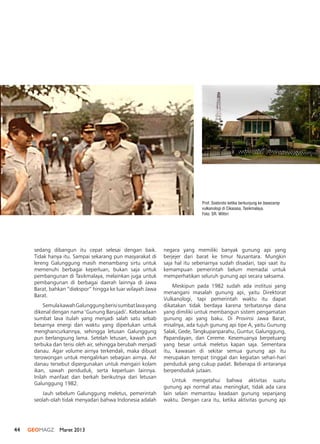 44 GEOMAGZ Maret 2013
sedang dibangun itu cepat selesai dengan baik.
Tidak hanya itu. Sampai sekarang pun masyarakat di
lereng Galunggung masih menambang sirtu untuk
memenuhi berbagai keperluan, bukan saja untuk
pembangunan di Tasikmalaya, melainkan juga untuk
pembangunan di berbagai daerah lainnya di Jawa
Barat, bahkan “diekspor” hingga ke luar wilayah Jawa
Barat.
SemulakawahGalunggungberisisumbatlavayang
dikenal dengan nama ‘Gunung Barujadi’. Keberadaan
sumbat lava itulah yang menjadi salah satu sebab
besarnya energi dan waktu yang diperlukan untuk
menghancurkannya, sehingga letusan Galunggung
pun berlangsung lama. Setelah letusan, kawah pun
terbuka dan terisi oleh air, sehingga berubah menjadi
danau. Agar volume airnya terkendali, maka dibuat
terowongan untuk mengalirkan sebagian airnya. Air
danau tersebut dipergunakan untuk mengairi kolam
ikan, sawah penduduk, serta keperluan lainnya.
Inilah manfaat dan berkah berikutnya dari letusan
Galunggung 1982.
Jauh sebelum Galunggung meletus, pemerintah
seolah-olah tidak menyadari bahwa Indonesia adalah
negara yang memiliki banyak gunung api yang
berjejer dari barat ke timur Nusantara. Mungkin
saja hal itu sebenarnya sudah disadari, tapi saat itu
kemampuan pemerintah belum memadai untuk
memperhatikan seluruh gunung api secara saksama.
Meskipun pada 1982 sudah ada institusi yang
menangani masalah gunung api, yaitu Direktorat
Vulkanologi, tapi pemerintah waktu itu dapat
dikatakan tidak berdaya karena terbatasnya dana
yang dimiliki untuk membangun sistem pengamatan
gunung api yang baku. Di Provinsi Jawa Barat,
misalnya, ada tujuh gunung api tipe A, yaitu Gunung
Salak, Gede, Tangkupanparahu, Guntur, Galunggung,
Papandayan, dan Cereme. Kesemuanya berpeluang
yang besar untuk meletus kapan saja. Sementara
itu, kawasan di sekitar semua gunung api itu
merupakan tempat tinggal dan kegiatan sehari-hari
penduduk yang cukup padat. Beberapa di antaranya
berpenduduk jutaan.
Untuk mengetahui bahwa aktivitas suatu
gunung api normal atau meningkat, tidak ada cara
lain selain memantau keadaan gunung sepanjang
waktu. Dengan cara itu, ketika aktivitas gunung api
Prof. Soebroto ketika berkunjung ke basecamp
vulkanologi di Cikasasa, Tasikmalaya.
Foto: SR. Wittiri
 