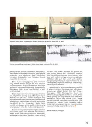 45
meningkat atau terdapat tanda-tanda akan meletus,
dapat segera disampaikan peringatan kepada pihak
berwenang yang selanjutnya dapat memberikan
peringatan kewaspadaan atau kesiagaan kepada
masyarakat di sekitarnya.
Ketika itu, satu-satunya gunung api di Jawa Barat
yang memiliki fasilitas berupa Pos PGA, hanyalah
Tangkubanparahu. Itu pun peralatannya, khususnya
seismograf, masih sangat sederhana. Setelah letusan
Galunggung 1982, semua mulai berubah ke arah
yang lebih baik.
Selanjutnya,sisteminstrumentasiyangmelengkapi
pos pengamatan gunung api pun berangsur-angsur
dibenahi satu per satu. Semula seismograf yang
digunakan adalah jenis mekanik yang memakai kabel
sebagai media transmisi data dari lokasi seismometer
(transducer) ke Pos Pengamatan. Media kabel
memiliki keterbatasan karena apabila terlalu panjang
rentangan akan putus dan mudah terjangkau petir.
Hasilrekamannya(seismogram)yangberupakertas
asap (smoke paper) harus direndam terlebih dahulu
dalam larutan sirlak-spiritus kemudian dikeringkan,
setelahnya barulah dapat dianalisis. Proses panjang
Seismograf mekanik dengan smoke paper (kiri), dan jenis telemetri radio tipe MEQ-800, (kanan). Foto: SR. Wittiri
Rekaman seismograf dengan smoke paper (kiri), dan rekaman dengan tinta (kanan). Foto: SR. Wittiri
ini tentu tidak praktis, terutama bila gunung api
yang diamati sedang aktif. Lambat-laun peralatan
kuno itu mulai diganti dengan sistem telemetri radio
yang lebih modern sehingga seismometernya dapat
diletakkan tidak jauh dari kawah aktif. Jaraknya
dari pos pengamatan pun dapat mencapai 10 km.
Seismogramnya juga direkam dengan tinta sehingga
dapat langsung dianalisa.
Sekelumit cerita tentang pembangunan pos PGA
di setiap gunung api dan modernisasi kelengkapan
peralatannya adalah berkah lain dari letusan
Galunggung 1982. Sesungguhnya, bukan saja
letusan Galunggung yang membawa berkah, tetapi
setiap gunung api yang meletus pada hakekatnya
memberikan berkah bagi banyak orang. Hanya,
terkadang banyak orang yang terlambat atau tidak
menyadarinya. Namun, selain menyadari adanya
berkah dari gunung api, kita pun harus senantiasa
waspada terhadap ancaman bencananya.n
Penulis adalah ahli gunung api
 