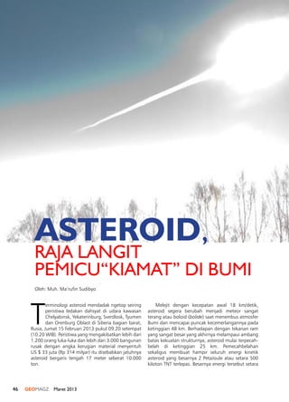 46 GEOMAGZ Maret 2013
T
erminologi asteroid mendadak ngetop seiring
peristiwa ledakan dahsyat di udara kawasan
Chelyabinsk, Yekaterinburg, Sverdlosk, Tyumen
dan Orenburg Oblast di Siberia bagian barat,
Rusia, Jumat 15 Februari 2013 pukul 09.20 setempat
(10.20 WIB). Peristiwa yang mengakibatkan lebih dari
1.200 orang luka-luka dan lebih dari 3.000 bangunan
rusak dengan angka kerugian material menyentuh
US $ 33 juta (Rp 314 milyar) itu disebabkan jatuhnya
asteroid bergaris tengah 17 meter seberat 10.000
ton.
Melejit dengan kecepatan awal 18 km/detik,
asteroid segera berubah menjadi meteor sangat
terang atau boloid (bolide) saat menembus atmosfer
Bumi dan mencapai puncak kecemerlangannya pada
ketinggian 48 km. Berhadapan dengan tekanan ram
yang sangat besar yang akhirnya melampaui ambang
batas kekuatan strukturnya, asteroid mulai terpecah-
belah di ketinggian 25 km. Pemecahbelahan
sekaligus membuat hampir seluruh energi kinetik
asteroid yang besarnya 2 PetaJoule atau setara 500
kiloton TNT terlepas. Besarnya energi tersebut setara
ASTEROID,
RAJA LANGIT
PEMICU“KIAMAT” DI BUMI
Oleh: Muh. Ma’rufin Sudibyo
 