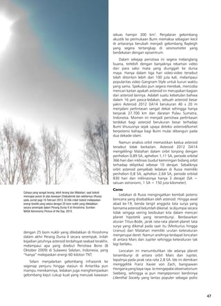 47
dengan 25 bom nuklir yang diledakkan di Hiroshima
dalam akhir Perang Dunia II secara serempak. Inilah
kejadian jatuhnya asteroid terdahsyat seabad terakhir,
melampaui apa yang disebut Peristiwa Bone (8
Oktober 2009) di Sulawesi Selatan, Indonesia, yang
“hanya” melepaskan energi 60 kiloton TNT.
Selain menjalarkan gelombang infrasonik ke
segenap penjuru hingga stasiun di Antartika pun
mampu merekamnya, ledakan juga menghempaskan
gelombang kejut cukup kuat yang merusak kawasan
seluas hampir 300 km2
. Penjalaran gelombang
akustik ke permukaan Bumi memaksa sebagian kecil
di antaranya berubah menjadi gelombang Rayleigh
yang segera tertangkap di seismometer yang
berdekatan dengan episentrum.
Dalam sekejap peristiwa ini segera melanglang
buana, terlebih dengan banyaknya rekaman video
dari para saksi mata yang diunggah ke dunia
maya. Hanya dalam tiga hari video-video tersebut
telah ditonton lebih dari 100 juta kali, melampaui
popularitas video Gangnam Style untuk kurun waktu
yang sama. Spekulasi pun segera merebak, mencoba
mencari kaitan apakah asteroid ini merupakan bagian
dari asteroid lainnya. Adalah suatu kebetulan bahwa
dalam 16 jam pasca-ledakan, sebuah asteroid besar
yakni Asteroid 2012 DA14 berukuran 40 x 20 m
menjalani perlintasan sangat dekat sehingga hanya
berjarak 27.700 km dari daratan Pulau Sumatra,
Indonesia. Momen ini menjadi peristiwa perlintasan
terdekat bagi asteroid berukuran besar terhadap
Bumi khususnya sejak upaya deteksi asteroid/komet
berpotensi bahaya bagi Bumi mulai dibangun pada
dua dekade silam.
Namun analisis orbit memastikan kedua asteroid
tersebut tidak berkaitan. Asteroid 2012 DA14
mengelilingi Matahari dalam orbit lonjong dengan
perihelion 0,89 SA, aphelion 1,11 SA, periode orbital
366 hari dan inklinasi (sudut kemiringan bidang orbit
terhadap ekliptika) sebesar 10 derajat. Sebaliknya
orbit asteroid penyebab ledakan di Rusia memiliki
perihelion 0,8 SA, aphelion 2,64 SA, periode orbital
830 hari dan inklinasinya hanya 3 derajat (SA =
satuan astronomi, 1 SA = 150 juta kilometer).
Ceres
Ledakan di Rusia mengingatkan kembali potensi
bencana yang disebabkan oleh asteroid. Hingga awal
abad ke-19, benda langit anggota tata surya yang
bernama asteroid belumlah dikenal. Ia dijumpai secara
tidak sengaja seiring kesibukan kita dalam mencari
planet hipotetik yang tersembunyi. Berdasarkan
aturan Titius-Bode, jarak rata-rata planet-planet tata
surya yang dikenal pada saat itu (Merkurius hingga
Uranus) dari Matahari memiliki urutan keteraturan
menyerupai deret. Namun anehnya terdapat loncatan
di antara Mars dan Jupiter sehingga keteraturan tak
lagi berlaku.
Loncatan ini menumbuhkan ide adanya planet
tersembunyi di antara orbit Mars dan Jupiter,
tepatnya pada jarak rata-rata 2,8 SA. Ide ini demikian
menggelitik Franz Xavier von Zach, bangsawan
Hongariayangkayaraya.Iamengepalaiobservatorium
Seeberg, sehingga ia pun menyeponsori berdirinya
Lilienthal Society yang lantas populer sebagai polisi
Cahaya yang sangat terang, lebih terang dari Matahari, saat boloid
mencapai posisi di atas kawasan Chelyabinsk dan sekitarnya (Rusia)
pada Jumat pagi 15 Februari 2013. Di titik inilah boloid melepaskan
energi kinetik yang setara dengan 25 bom nuklir yang diledakkan
secara serempak dalam Perang Dunia II di Hiroshima. Sumber:
NASA Astronomy Picture of the Day, 2013.
 