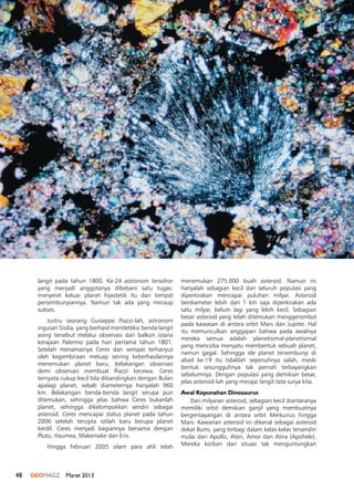 48 GEOMAGZ Maret 2013
langit pada tahun 1800. Ke-24 astronom tersohor
yang menjadi anggotanya dibebani satu tugas:
menyeret keluar planet hipotetik itu dari tempat
persembunyiannya. Namun tak ada yang meraup
sukses.
Justru seorang Guiseppe Piazzi-lah, astronom
ingusan Sisilia, yang berhasil mendeteksi benda langit
asing tersebut melalui observasi dari balkon istana
kerajaan Palermo pada hari pertama tahun 1801.
Setelah menamainya Ceres dan sempat terhanyut
oleh kegembiraan meluap seiring keberhasilannya
menemukan planet baru, belakangan observasi
demi observasi membuat Piazzi kecewa. Ceres
ternyata cukup kecil bila dibandingkan dengan Bulan
apalagi planet, sebab diameternya hanyalah 960
km. Belakangan benda-benda langit serupa pun
ditemukan, sehingga jelas bahwa Ceres bukanlah
planet, sehingga dikelompokkan sendiri sebagai
asteroid. Ceres mencapai status planet pada tahun
2006 setelah tercipta istilah baru berupa planet
kerdil. Ceres menjadi bagiannya bersama dengan
Pluto, Haumea, Makemake dan Eris.
Hingga Februari 2005 silam para ahli telah
menemukan 275.000 buah asteroid. Namun ini
hanyalah sebagian kecil dari seluruh populasi yang
diperkirakan mencapai puluhan milyar. Asteroid
berdiameter lebih dari 1 km saja diperkirakan ada
satu milyar, belum lagi yang lebih kecil. Sebagian
besar asteroid yang telah ditemukan menggerombol
pada kawasan di antara orbit Mars dan Jupiter. Hal
itu memunculkan anggapan bahwa pada awalnya
mereka semua adalah planetisimal-planetisimal
yang mencoba menyatu membentuk sebuah planet,
namun gagal. Sehingga ide planet tersembunyi di
abad ke-19 itu tidaklah sepenuhnya salah, meski
bentuk sesungguhnya tak pernah terbayangkan
sebelumnya. Dengan populasi yang demikian besar,
jelas asteroid-lah yang merajai langit tata surya kita.
Awal Kepunahan Dinosaurus
Dari milyaran asteroid, sebagian kecil diantaranya
memiliki orbit demikian ganjil yang membuatnya
bergentayangan di antara orbit Merkurius hingga
Mars. Kawanan asteroid ini dikenal sebagai asteroid
dekat Bumi, yang terbagi dalam kelas-kelas tersendiri
mulai dari Apollo, Aten, Amor dan Atira (Apohele).
Mereka korban dari situasi tak menguntungkan
 