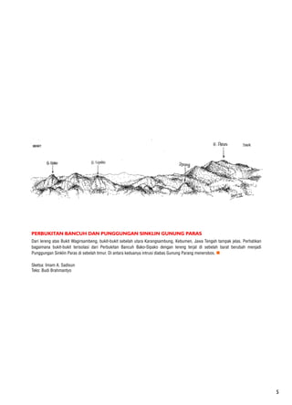 5
PERBUKITAN BANCUH DAN PUNGGUNGAN SINKLIN GUNUNG PARAS
Dari lereng atas Bukit Wagirsambeng, bukit-bukit sebelah utara Karangsambung, Kebumen, Jawa Tengah tampak jelas. Perhatikan
bagaimana bukit-bukit terisolasi dari Perbukitan Bancuh Bako-Sipako dengan lereng terjal di sebelah barat berubah menjadi
Punggungan Sinklin Paras di sebelah timur. Di antara keduanya intrusi diabas Gunung Parang menerobos. n
Sketsa: Imam A. Sadisun
Teks: Budi Brahmantyo
 