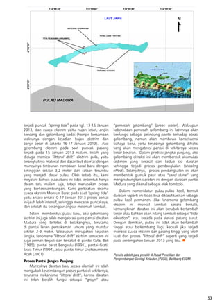53
terjadi puncak “spring tide” pada tgl. 13-15 Januari
2013, dan cuaca ekstrim yaitu hujan lebat, angin
kencang dan gelombang badai (hampir bersamaan
waktunya dengan kejadian hujan ekstrim dan
banjir besar di Jakarta 16-17 Januari 2013).  Aksi
gelombang ekstrim pada saat puncak pasang
terjadi pada 15 Januari 2013 malam. Inilah yang
diduga memicu “littoral drift” ekstrim pula, yaitu
terangkutnya material dari dasar laut disertai dengan
munculnya timbunan rombakan koral baru dengan
ketinggian sekitar 3,2 meter dari rataan terumbu
yang menjadi dasar pulau. Oleh sebab itu, kami
meyakini bahwa pulau baru ini tidak terbentuk hanya
dalam satu malam saja, tetapi merupakan proses
yang berkesinambungan. Kami perkirakan selama
cuaca ekstrim Monsun Barat pada saat “spring tide”
yaitu antara antara10-17 Januari 2013 proses pantai
ini jauh lebih intensif, sehingga mencapai puncaknya,
dan setelah itu berangsur-angsur melemah kembali.
Selain  membentuk pulau baru, aksi gelombang
ekstrim ini juga telah mengabrasi garis pantai daratan
Madura yang terletak di belakangnya, terutama
di pantai lahan pemakaman umum yang mundur
sekitar 2-3 meter. Walaupun merupakan kejadian
langka, fenomena “littoral drift” ekstrim semacam ini
juga pernah terjadi dan tercatat di pantai Kuta, Bali
(1985), pantai barat Bengkulu (1991), pantai Grati,
Jawa Timur (1994), atau pantai timur Lhokseumawe,
Aceh (2001).
Proses Pantai Jangka Panjang
Munculnya daratan baru secara alamiah ini telah
mengubah keseimbangan proses pantai di sekitarnya,
terutama mekanisme “littoral drift”, karena daratan
ini telah beralih fungsi sebagai “groyn” atau
“pemecah gelombang” (break water). Walaupun
keberadaan pemecah gelombang ini lazimnya akan
berfungsi sebagai pelindung pantai terhadap abrasi
gelombang, namun akan membawa konsekuensi
bahaya baru, yaitu terjadinya gelombang difraksi
yang akan mengabrasi pantai di sekitarnya secara
besar-besaran.  Dalam prediksi jangka panjang, aksi
gelombang difraksi ini akan membentuk akumulasi
sedimen yang berasal dari kedua sisi daratan
sehingga terjadi proses pendangkalan (shoaling
effect). Selanjutnya,  proses pendangkalan ini akan
membentuk gumuk pasir atau “sand dune” yang
menghubungkan daratan ini dengan daratan pantai
Madura yang dikenal sebagai efek tombolo.
Dalam nomenklatur pulau-pulau kecil, bentuk
daratan seperti ini tidak bisa diklasifikasikan sebagai
pulau kecil permanen. Jika fenomena gelombang
ekstrim ini muncul kembali secara berkala,
kemungkinan daratan ini akan berubah bertambah
besar atau bahkan akan hilang kembali sebagai “tidal
elevation”, atau berada pada elevasi pasang surut.
Dengan demikian, pulau ini tidak akan bertambah
tinggi atau berkembang lagi, kecuali jika terjadi
interaksi cuaca ekstrim dan pasang tinggi yang lebih
kuat dari proses “littoral drift” seperti yang terjadi
pada pertengahan Januari 2013 yang lalu. n
Penulis adalah para peneliti di Pusat Penelitian dan
Pengembangan Geologi Kelautan (P3GL), Balitbang ESDM.
 
