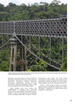 55
dikunjungi. Loka yang disasar itu meliputi Cirahong,
Tasikmalaya; Majenang, Kali Serayu, dan sekitarnya,
Gambarsari, Purwokerto; Tambak, Banyumas;
Karanganyar, Banjarnegara; Gamping di barat
Kulonprogo; Borobudur, Magelang; dataran tinggi
Dieng, Karangkobar dan Mrican, Banjarnegara
Gejala geologi yang kami jumpai dan
perbincangkan di sepanjang jalan menyentuh
hampir seluruh ranah geologi. Permasalahannya pun
beragam, mulai dari pentingnya data dasar, geologi,
sejarah, arkeologi, lingkungan; hingga ke wawasan
pembangunan masa depan. Pak Purbo sendiri
memberikan penekanan bahwa seluruh temuan dan
perbincangan selama perjalanan ini berada dalam
lingkup geologi, sejarah, dan tantangan kemodernan.
Tulisan ini akan dibagi ke dalam dua bagian.
Bagian pertama mengisahkan langlang bumi antara
Tasikmalaya - Yogyakarta, dan bagian kedua antara
Yogyakarta - Banjarnegara.
Jembatan Ci Rahong merentang diatas Ci Tanduy, batas antara Tasikmalaya dan Ciamis dengan ciri khas terdiri atas dua geladak: di atas jalan kereta api,
di bawah jalan kendaraan umum. Foto: Oman Abdurahman
 