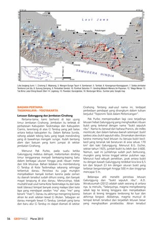 56 GEOMAGZ Maret 2013
BAGIAN PERTAMA:
TASIKMALAYA - YOGYAKARTA
Letusan Galunggung dan Jembatan Cirahong
Pertama-tama, kami berhenti di tepi ujung
timur Jembatan Cirahong. Jembatan itu terletak di
perbatasan Kabupaten Tasikmalaya dan Kabupaten
Ciamis, terentang di atas Ci Tanduy yang jadi batas
antara kedua kabupaten itu. Dalam Bahasa Sunda,
rahong adalah tebing batu yang tegak mendinding
yang di bawahnya mengalir sungai. Itulah bentang
alam dan batuan yang kami jumpai di sekitar
jembatan Cirahong.
Menurut Pak Purbo, pada suatu ketika
Galunggung meletus dahsyat, melontarkan dinding
timur tenggaranya menjadi berkeping-keping batu
dalam berbagai ukuran hingga jarak ribuan meter
dari titik letusnya. Bahan ledakan itu membendung
Ci Tanduy di Kota Tasikmalaya sekarang sehingga
terbentuk danau. Peristiwa itu juga mungkin
menyebabkan banyak korban karena pada zaman
itu daerah tersebut sudah dihuni orang, dan banyak
mayat terapung di atas danau. Menurutnya, tidak
mustahil asal-usul nama Kota Tasikmalaya itu dari kata
tasik (danau) tempat banyak orang malaya (dari kata
laya yang mendapat awalan “ma” atau “me” yang
berarti “mati”). Danau itu akhirnya mengering karena
aliran ke arah selatan lewat Ci Wulan. Sebagian air
danau mengalir lewat Ci Tanduy. Lembah yang lama
dan baru alur Ci Tanduy ini dapat diamati di sekitar
Cirahong. Tentang asal-usul nama ini, terdapat
perbedaan pendapat yang dirangkum dalam tulisan
berjudul “Toponimi Tasik dalam Perbincangan”.
Pak Purbo mempersoalkan lagi cara terjadinya
letusan hebat Galunggung yang menghasilkan ribuan
bukit yang terkenal dengan nama “bukit sepuluh
ribu”. Nama itu berasal dari bahasa Prancis, dix milles
monticule; dan dalam bahasa daerah setempat: bukit
saréwu atau bukit sapuluh rébu. Dinamakan demikian
karena memang hasil letusan itu berupa bukit kecil-
kecil yang terserak tak beraturan di area seluas 170
km2
dari kaki Galunggung. Menurut B.G. Escher,
sekitar tahun 1925, jumlah bukit itu lebih dari 3.600.
Namun, saat ini jumlahnya sudah jauh berkurang,
mungkin yang tersisa tinggal sekitar puluhan saja.
Menurut hasil sebuah penelitian, jarak antara bukit
itu dengan kawah Galunggung terdekat kira-kira 6,5
km dan terjauh 23 km dengan ukuran bukit yang
terbesar bergaristengah hingga 500 m dan tingginya
mencapai 5 m.
Beberapa ahli meneliti peristiwa letusan
Galunggung dan “bukit sepuluh ribu”. A.D.
Wirakusumah (2012) adalah salah seorang di antara
nya. Ia menulis, “Selanjutnya, magma menyeleweng
sekali lagi ke lereng tenggara dan menyebabkan
batuan di lereng tenggara terdorong ke luar dan
akhirnya longsor. Akibatnya, magma muncul di
tempat lemah tersebut dan terjadilah letusan besar
yang menghasilkan piroklastika. Aliran tersebut
Loka langlang bumi: 1. Cirahong 2. Majenang, 3. Wangon-Sungai Tajum 4. Gambarsari, 5. Tambak, 6. Karanganyar-Karanggayam, 7. Sokka-Jembatan
Tembono-Lok Ulo, 8. Gunung Gamping, 9. Perbukitan Gendol, 10. Punthuk Setumbu 11. Gending-Metasih-Menara Air-Payaman. 12. Telaga Menjer 13.
Tuk Bima Lukar-Dieng-Kawah Sileri 14. Legetang, 15. Pawedan, Karangkobar, 16. Bendungan Mrica.. Sumber peta: Google map
0 25 50 km
U
L a u t J a w a
S A M U D E R A H I N D I A
107°30'BT
111°00'BT111°00'BT
107°30'BT
6°15' LS
8°15' LS 8°15' LS
6°15' LS
 