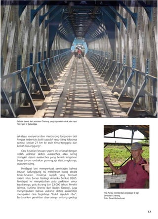 57
sekaligus menyertai dan mendorong longsoran tadi
hingga terbentuk bukit sapuluh rébu yang lokasinya
sampai sekitar 27 km ke arah timur-tenggara dari
kawah Galunggung”.
Cara kejadian letusan seperti ini terkenal dengan
istilah volcanic debris avalanches atau sering
disingkat debris avalanches yang berarti longsoran
besar bahan rombakan gunung api atau, singkatnya,
guguran puing.
Pendapat lain memperkuat penjelasan bahwa
letusan Galunggung itu melongsor puing secara
besar-besaran, misalnya seperti yang termuat
dalam situs Survei Geologi Amerika Serikat USGS.
Pendapat ini menyebutkan pula perkiraan umur
kejadiannya, yaitu kurang dari 23.000 tahun. Peneliti
lainnya, Sutikno Bronto dari Badan Geologi, juga
menyimpulkan bahwa volcanic debris avalanches
merupakan cara terjadinya “bukit sepuluh ribu”.
Berdasarkan penelitian disertasinya tentang geologi
Geladak bawah dari jembatan Cirahong yang digunakan untuk jalan raya.
Foto: Igan S. Sutawidjaja
Pak Purbo, memberikan penjelasan di tepi
jembatan Cirahong.
Foto: Oman Abdurahman
 