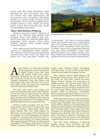 59
A
ntara Sukapura dan Tasikmalaya berbilang
riwayat yang panjang. Dua nama yang berada
di wilayah Priangan Timur, Jawa Barat,
ini silih berganti menjadi nama wilayah
administratif. Riwayatnya bisa kita gali dari buku-
buku sejarah. Di antaranya kita bisa membaca tulisan
“Sukapura (Tasikmalaya)” karya Ietje Marlina yang
dimuat dalam buku Sejarah Kota-kota Lama di Jawa
Barat (2000: 91-110) dan Sejarah Kota Tasikmalaya,
1820-1942 (2010), karya Miftahul Falah.
Dari kedua buku tersebut, nama pertama yang
mula-mula mengemuka dalam sejarah adalah Sukapura.
Pertama-tama nama ini merujuk kepada satu dari tiga
kabupaten di Priangan yang diresmikan oleh Sultan
Agung dari Mataram pada 9 Muharam Tahun Alif yang
bertepatan dengan 20 April 1641.Dua kabupaten lainnya
adalah Kabupaten Parakanmuncang dan Bandung.
Peresmian tersebut merupakan balas jasa Sultan
Agung kepada umbul-umbul di Priangan Timur yang
membantu menumpas pemberontakan Dipati Ukur
kepada Mataram. Pada 1632, umbul Sukakerta Ki
Wirawangsa bersama dengan Umbul Cihaurbeuti Ki
Astamanggala dan Umbul Sindangkasih Ki Somahita
menahan dan membawa kepala daerah Tatar Ukur itu
ke Mataram untuk dihukum mati. Sebagai imbalannya,
dalam piagam bertanggal 9 Muharam, itu Sultan Agung
mengangkat Ki Wirawangsa sebagai Bupati Sukapura
bergelar Tumenggung Wiradadaha; Ki Astamanggala
menjadi bupati Bandung bergelar Tumenggung
Wiraangun-angun; dan Ki Somahita sebagai Bupati
Parakanmuncang bergelar Tumenggung Tanubaya.
Nama Sukapura menurut Babad Soekapoera (R.
Kertianagara), berasal dari kata “suka” yang berarti “asal”
atau “tiang” dan “pura” berarti “karaton” atau istana.
Dengan demikian, Sukapura bisa mengandung arti
“djedjerna karaton” atau “asal-mula istana”, karena di
tempat itulah kabupaten Sukapura berdiri. Meskipun
nama Sukapura bisa juga sebenarnya diambil dari nama
desa yang menjadi bawahan Distrik Sukaraja, karena
kemudian terbukti Ki Wirawangsa memindahkan
ibukota kabupaten dari Dayeuh Tengah ke Leuwi Loa,
yang termasuk Desa Sukapura Onderdistrik Sukaraja.
Dilihat dari perkembangannya, sejak awal pendirian
Kabupaten Sukapura hingga tahun 1901, kota yang kini
dikenal sebagai Tasikmalaya tidak termasuk ke dalam
wilayah Sukapura.Mulanya,ia masuk wilayah Kabupaten
Parakanmuncang dan Kabupaten Sumedang.Mula-mula
Kota Tasikmalaya dikenal sebagai bagian dari Umbul
Galunggung atau Indihiang, yang termasuk Kabupaten
Parakanmuncang. Kemudian sejak 1820 muncul nama
distrik Tasikmalaija op Tjitjariang (Tasikmalaya atau
Cicariang) dan inilah kali pertama nama Tasikmalaya
mengemuka dalam sejarah sebagai nama sebuah wilayah.
Pada 1839, Distrik Tasikmalaija op Tjitjariang
diringkas menjadi Distrik Tasikmalaija dan pada
1901 distrik tersebut dimasukkan sebagai bagian dari
59
separuh abad lebih setelah kemerdekaan, sudah
semestinya kita lebih meningkatkan peran data
dan informasi dasar dalam pembangunan. Kita
pun ditantang untuk meningkatkan pemanfaatan
jembatan itu, misalnya dengan pariwisata sejarah
dan geowisata. Hal ini sangat memungkinkan karena
jembatan Cirahong itu khas, megah, dan bernilai
sejarah, dengan alam di sekitarnya yang memiliki
fenomena geologi yang menarik.
“Bubur” Bahan Rombakan di Majenang
Perjalanan selanjutnya melewati Majenang. Di
daerah ini dan sekitarnya dapat dikatakan tidak
tersingkap batuan dasar (bedrock) yang keras.
Daerah antara Banjar dan Majenang adalah daerah
pengendapan bahan rombakan. Karena bahan
rombakan, batuannya belum kompak sehingga
sering terjadi longsor.
Nama majenang perlu dicermati karena ternyata
toponimi itu menggambarkan keadaan setempat.
Kata majenang terdiri atas kata jenang dari Bahasa
Jawa yang artinya “bubur kental” atau “dodol”; dan
awalan “ma” (“me”) yang berarti “menjadi” atau
“mengumpulkan”. Jadi, nama itu menunjuk kepada
daerah yang banyak menjadi atau mengumpulkan
bahan hasil rombakan yang lunak seperti “bubur”.
Beberapa peneliti menyebutkan bahan yang lunak
ini sebagai lempung yang mengembang (expansive
clay) yang sering menyebabkan longsor. Inilah
gambaran keadaan umum pengisi cekungan antara
Banjar, Majenang dan Cilacap Selatan. Dari Majenang
perjalanan diteruskan ke Purwokerto melalui Wangon.
Gunung Slamet dilihat dari Desa Gambuhan. Foto: SR. Wittiri
 