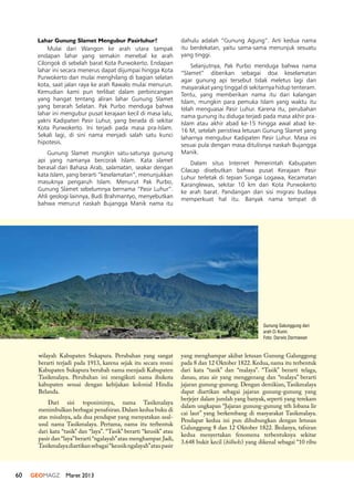 60 GEOMAGZ Maret 2013
Lahar Gunung Slamet Mengubur Pasirluhur?
Mulai dari Wangon ke arah utara tampak
endapan lahar yang semakin menebal ke arah
Cilongok di sebelah barat Kota Purwokerto. Endapan
lahar ini secara menerus dapat dijumpai hingga Kota
Purwokerto dan mulai menghilang di bagian selatan
kota, saat jalan raya ke arah Rawalo mulai menurun.
Kemudian kami pun terlibat dalam perbincangan
yang hangat tentang aliran lahar Gunung Slamet
yang berarah Selatan. Pak Purbo menduga bahwa
lahar ini mengubur pusat kerajaan kecil di masa lalu,
yakni Kadipaten Pasir Luhur, yang berada di sekitar
Kota Purwokerto. Ini terjadi pada masa pra-Islam.
Sekali lagi, di sini nama menjadi salah satu kunci
hipotesis.
Gunung Slamet mungkin satu-satunya gunung
api yang namanya bercorak Islam. Kata slamet
berasal dari Bahasa Arab, salamatan, seakar dengan
kata Islam, yang berarti “keselamatan”, menunjukkan
masuknya pengaruh Islam. Menurut Pak Purbo,
Gunung Slamet sebelumnya bernama “Pasir Luhur”.
Ahli geologi lainnya, Budi Brahmantyo, menyebutkan
bahwa menurut naskah Bujangga Manik nama itu
dahulu adalah “Gunung Agung”. Arti kedua nama
itu berdekatan, yaitu sama-sama menunjuk sesuatu
yang tinggi.
Selanjutnya, Pak Purbo menduga bahwa nama
“Slamet” diberikan sebagai doa keselamatan
agar gunung api tersebut tidak meletus lagi dan
masyarakat yang tinggal di sekitarnya hidup tenteram.
Tentu, yang memberikan nama itu dari kalangan
Islam, mungkin para pemuka Islam yang waktu itu
telah menguasai Pasir Luhur. Karena itu, perubahan
nama gunung itu diduga terjadi pada masa akhir pra-
Islam atau akhir abad ke-15 hingga awal abad ke-
16 M, setelah peristiwa letusan Gunung Slamet yang
laharnya mengubur Kadipaten Pasir Luhur. Masa ini
sesuai pula dengan masa ditulisnya naskah Bujangga
Manik.
Dalam situs Internet Pemerintah Kabupaten
Cilacap disebutkan bahwa pusat Kerajaan Pasir
Luhur terletak di tepian Sungai Logawa, Kecamatan
Karanglewas, sekitar 10 km dari Kota Purwokerto
ke arah barat. Pandangan dari sisi migrasi budaya
memperkuat hal itu. Banyak nama tempat di
wilayah Kabupaten Sukapura. Perubahan yang sangat
berarti terjadi pada 1913, karena sejak itu secara resmi
Kabupaten Sukapura berubah nama menjadi Kabupaten
Tasikmalaya. Perubahan ini mengikuti nama ibukota
kabupaten sesuai dengan kebijakan kolonial Hindia
Belanda.
Dari sisi toponiminya, nama Tasikmalaya
menimbulkan berbagai penafsiran.Dalam kedua buku di
atas misalnya, ada dua pendapat yang menyatakan asal-
usul nama Tasikmalaya. Pertama, nama itu terbentuk
dari kata “tasik” dan “laya”. “Tasik” berarti “keusik” atau
pasir dan “laya”berarti “ngalayah”atau menghampar.Jadi,
Tasikmalayadiartikansebagai“keusikngalayah”ataupasir
yang menghampar akibat letusan Gunung Galunggung
pada 8 dan 12 Oktober 1822. Kedua, nama itu terbentuk
dari kata “tasik” dan “malaya”. “Tasik” berarti telaga,
danau, atau air yang menggenang dan “malaya” berarti
jajaran gunung-gunung. Dengan demikian, Tasikmalaya
dapat diartikan sebagai jajaran gunung-gunung yang
berjejer dalam jumlah yang banyak, seperti yang terekam
dalam ungkapan “Jajaran gunung-gunung téh lobana lir
cai laut” yang berkembang di masyarakat Tasikmalaya.
Pendapat kedua ini pun dihubungkan dengan letusan
Galunggung 8 dan 12 Oktober 1822. Bedanya, tafsiran
kedua menyertakan fenomena terbentuknya sekitar
3.648 bukit kecil (hillocks) yang dikenal sebagai “10 ribu
Gunung Galunggung dari
arah Ci Kunir.
Foto: Darwis Darmawan
 